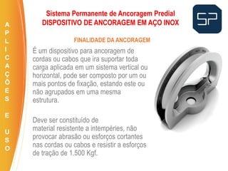É um dispositivo para ancoragem de
cordas ou cabos que ira suportar toda
carga aplicada em um sistema vertical ou
horizontal, pode ser composto por um ou
mais pontos de fixação, estando este ou
não agrupados em uma mesma
estrutura.
Deve ser constituído de
material resistente a intempéries, não
provocar abrasão ou esforços cortantes
nas cordas ou cabos e resistir a esforços
de tração de 1.500 Kgf.
FINALIDADE DA ANCORAGEM
Sistema Permanente de Ancoragem Predial
DISPOSITIVO DE ANCORAGEM EM AÇO INOXA
P
L
I
C
A
Ç
Õ
E
S
E
U
S
O
 