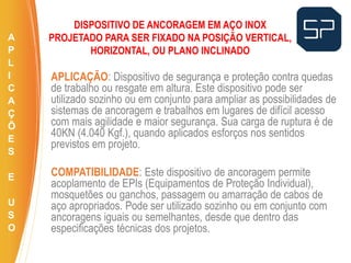 APLICAÇÃO: Dispositivo de segurança e proteção contra quedas
de trabalho ou resgate em altura. Este dispositivo pode ser
utilizado sozinho ou em conjunto para ampliar as possibilidades de
sistemas de ancoragem e trabalhos em lugares de difícil acesso
com mais agilidade e maior segurança. Sua carga de ruptura é de
40KN (4.040 Kgf.), quando aplicados esforços nos sentidos
previstos em projeto.
COMPATIBILIDADE: Este dispositivo de ancoragem permite
acoplamento de EPIs (Equipamentos de Proteção Individual),
mosquetões ou ganchos, passagem ou amarração de cabos de
aço apropriados. Pode ser utilizado sozinho ou em conjunto com
ancoragens iguais ou semelhantes, desde que dentro das
especificações técnicas dos projetos.
.
DISPOSITIVO DE ANCORAGEM EM AÇO INOX
PROJETADO PARA SER FIXADO NA POSIÇÃO VERTICAL,
HORIZONTAL, OU PLANO INCLINADO
A
P
L
I
C
A
Ç
Õ
E
S
E
U
S
O
 