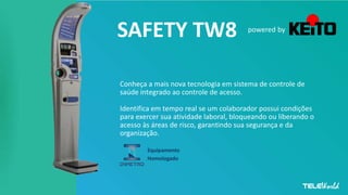 SAFETY TW8
Conheça a mais nova tecnologia em sistema de controle de
saúde integrado ao controle de acesso.
Identifica em tempo real se um colaborador possui condições
para exercer sua atividade laboral, bloqueando ou liberando o
acesso às áreas de risco, garantindo sua segurança e da
organização.
powered by
Equipamento
Homologado
 