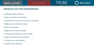 PREMISSAS ILHA PURA (CONDOMÍNIOS): 
• Fachadas 100% revestida 
• Vidros eficientes nas fachadas. 
• Condomínios com acesso exclusivo ao parque 
• Lobbys com o pé direito duplo 
• Piscinas aquecidas 
• Vagas de carro para visitante 
• 1 vaga de bicicleta para cada unidade 
• Vagas de bicicleta para visitantes 
• Gerador para cada edifício 
• Academia Cia Athlética 
 