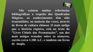 Não existem muitas referências
bibliográficas a respeito dos Quadrados
Mágicos, os conhecimentos têm sido
transmitidos, na maioria das vezes, através
de livros de cultura chinesa. O mais antigo
que a história registra, está no texto do
"Livro Chinês das Permutações", um dos
mais antigos tratados sobre os números,
escrito cerca 1.100 A.C. e também em livros
de magia..........................................................
10
 