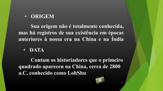 Sua origem não é totalmente conhecida,
mas há registros de sua existência em épocas
anteriores à nossa era na China e na Índia
• ORIGEM
Contam os historiadores que o primeiro
quadrado apareceu na China, cerca de 2800
a.C. conhecido como LohShu
• DATA
11
 