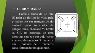 Conta a lenda de Lo Shu
(O rolar do rio Lo) foi visto pela
primeira vez nas margens do rio
amarelo pelo imperador da
antiga China, chamado Yu (2800
A. C.), na carapaça de uma
tartaruga sagrada em cujo casco
viam-se desenhados 9 números
em 3 colunas de 3 números
cada, formando um quadrado.
• CURIOSIDADES
12
 