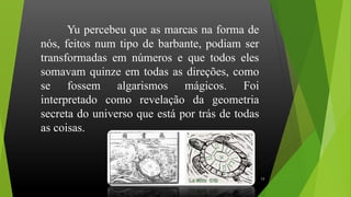 Yu percebeu que as marcas na forma de
nós, feitos num tipo de barbante, podiam ser
transformadas em números e que todos eles
somavam quinze em todas as direções, como
se fossem algarismos mágicos. Foi
interpretado como revelação da geometria
secreta do universo que está por trás de todas
as coisas.
13
 