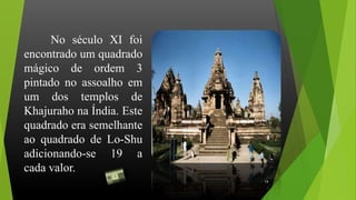No século XI foi
encontrado um quadrado
mágico de ordem 3
pintado no assoalho em
um dos templos de
Khajuraho na Índia. Este
quadrado era semelhante
ao quadrado de Lo-Shu
adicionando-se 19 a
cada valor.
14
 