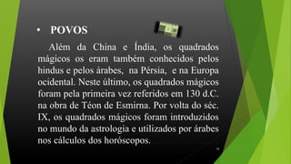 Além da China e Índia, os quadrados
mágicos os eram também conhecidos pelos
hindus e pelos árabes, na Pérsia, e na Europa
ocidental. Neste último, os quadrados mágicos
foram pela primeira vez referidos em 130 d.C.
na obra de Téon de Esmirna. Por volta do séc.
IX, os quadrados mágicos foram introduzidos
no mundo da astrologia e utilizados por árabes
nos cálculos dos horóscopos.............................
• POVOS
15
 