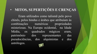 Eram utilizados como talismã pelo povo
chinês, pelos hindus e árabes que atribuíam às
combinações numéricas propriedades
misteriosas. Na Europa ocidental, na Idade
Média, os quadrados mágicos eram,
patrimônio dos representantes das
pseudociências, dos alquimistas e dos
astrólogos. .
• MITOS, SUPERTIÇÔES E CRENÇAS
16
 