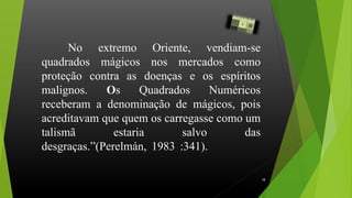 No extremo Oriente, vendiam-se
quadrados mágicos nos mercados como
proteção contra as doenças e os espíritos
malignos. Os Quadrados Numéricos
receberam a denominação de mágicos, pois
acreditavam que quem os carregasse como um
talismã estaria salvo das
desgraças.”(Perelmán, 1983 :341)...................
.
18
 
