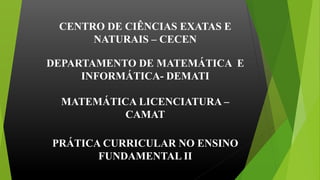 CENTRO DE CIÊNCIAS EXATAS E
NATURAIS – CECEN
DEPARTAMENTO DE MATEMÁTICA E
INFORMÁTICA- DEMATI
MATEMÁTICA LICENCIATURA –
CAMAT
PRÁTICA CURRICULAR NO ENSINO
FUNDAMENTAL II
 