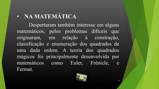 Despertaram também interesse em alguns
matemáticos, pelos problemas difíceis que
originaram, em relação à construção,
classificação e enumeração dos quadrados de
uma dada ordem. A teoria dos quadrados
mágicos foi principalmente desenvolvida por
matemáticos como Euler, Frénicle, e
Fermat.................................................................
.
• NA MATEMÁTICA -
21
 