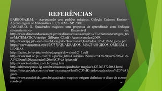 REFERÊNCIAS
BARBOSA,R.M. – Aprendendo com padrões mágicos; Coleção Caderno Ensino -
Aprendizagem de Matemática n.1, SBEM – SP, 2000.
JANUARIO, G. Quadrados mágicos: uma proposta de aprendizado com Enfoque
etnomatemático. Disponível em:
http://www.diaadiaeducacao.pr.gov.br/diaadia/diadia/arquivos/File/conteudo/artigos_tes
es/MATEMATICA/Artigo_Gilberto_02.pdf - Acesso em dez/2009.
http://www.ipg.pt/user/~mateb1.eseg/doc/16semana/Quadrados_m%C3%A1gicos.pdf
https://www.academia.edu/5757375/QUADRADOS_M%C3%81GICOS_ORIGEM_e_
LENDAS
http://facitec.br/revista/web/pedagogia/download/2_1.pdf
http://www.mat.uc.pt/~mat0717/public_html/Cadeiras/1Semestre/O%20que%20%C3%
A9%20um%20quadrado%20m%C3%A1gico.pdf
http://www.testonline.com.br/qmag.htm
http://ultimosegundo.ig.com.br/educacao/quadrado+magico/n1237633722083.html
https://sites.google.com/site/susymcmarques/hist%C3%B3riadosquadradosm%C3%A1
gicos
http://www.estudokids.com.br/quadrados-magicos-origem-definicao-e-dicas-de-como-
resolver/ 30
 