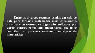 Entre os diversos recursos usados em sala de
aula para tornar a matemática mais interessante,
atrativa e prazerosa, os jogos são indicados por
vários autores como uma metodologia que pode
contribuir no processo ensino-aprendizagem da
matemática.
6
 