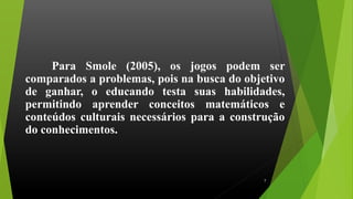 Para Smole (2005), os jogos podem ser
comparados a problemas, pois na busca do objetivo
de ganhar, o educando testa suas habilidades,
permitindo aprender conceitos matemáticos e
conteúdos culturais necessários para a construção
do conhecimentos.
7
 