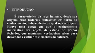 • INTRODUÇÃO
É característica da raça humana, desde sua
origem, criar histórias fantasiosas em torno do
conhecimento, independente de qual seja a origem.
Houve uma época em que o conhecimento
matemático era objeto de estudo de grupos
fechados, que montavam verdadeiras seitas para
desvendar e cultuar os elementos da natureza.
8
 