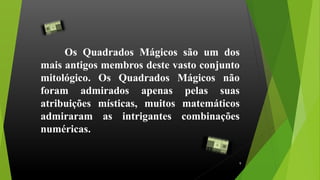 Os Quadrados Mágicos são um dos
mais antigos membros deste vasto conjunto
mitológico. Os Quadrados Mágicos não
foram admirados apenas pelas suas
atribuições místicas, muitos matemáticos
admiraram as intrigantes combinações
numéricas.
9
 