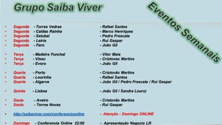 • Segunda - Torres Vedras - Rafael Santos
• Segunda - Caldas Rainha - Marco Henriques
• Segunda - Setubal - Pedro Frescata
• Segunda - Leiria - Rui Gaspar
• Segunda - Faro - João Gil
• Terça - Madeira Funchal - Vitor Maia
• Terça - Viseu - Cristovao Martins
• Terça - Evora - João Gil
• Quarta - Porto - Cristovão Martins
• Quarta - Lourinha - Rafael Santos
• Quarta - Algarve - João Gil / Pedro Frescata / Rui Gaspar
• Quinta - Lisboa - João Gil / Sandra Louro)
• Sexta - Aveiro - Cristovão Martins
• Sexta - Torres Novas - Rui Gaspar
• http://saibaviver.com/conferenciaonline - Atenção : Domingo ONLINE
• Domingo - Conferencia Online 22:00 - Apresentação Negocio LR
 