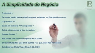 A pergunta ...
Se fosses patrão na tua própria empresa e tivesses um funcionário como tu.
O que fazias ??
Davas um aumento ? Ou despedias ?
Este é o teu negócio tu és o teu patrão.
Queres Crescer ?
Não Trates a LR como um negocio de 25 Euros .
Ele Vale Muito Mais Que 25.00 EUROS Tu é que Ainda Não Percebeste.
Esta Empresa Muda Vida à Mais de 30 ANOS
 