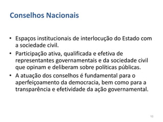Conselhos Nacionais

• Espaços institucionais de interlocução do Estado com
  a sociedade civil.
• Participação ativa, qualificada e efetiva de
  representantes governamentais e da sociedade civil
  que opinam e deliberam sobre políticas públicas.
• A atuação dos conselhos é fundamental para o
  aperfeiçoamento da democracia, bem como para a
  transparência e efetividade da ação governamental.



                                                     10
 