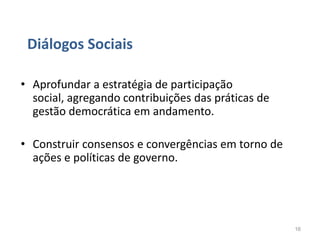 Diálogos Sociais

• Aprofundar a estratégia de participação
  social, agregando contribuições das práticas de
  gestão democrática em andamento.

• Construir consensos e convergências em torno de
  ações e políticas de governo.




                                                    16
 