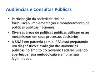 Audiências e Consultas Públicas
• Participação da sociedade civil na
  formulação, implementação e monitoramento de
  políticas públicas nacionais.
• Diversas áreas de políticas públicas utilizam esses
  mecanismos em seus processos decisórios.
• A SNAS em parceria com o IPEA está preparando
  um diagnóstico e avaliação das audiências
  públicas no âmbito do Governo Federal, visando
  aperfeiçoar sua metodologia e ampliar sua
  legitimidade.


                                                        18
 