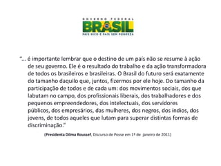 “... é importante lembrar que o destino de um país não se resume à ação
     de seu governo. Ele é o resultado do trabalho e da ação transformadora
     de todos os brasileiros e brasileiras. O Brasil do futuro será exatamente
     do tamanho daquilo que, juntos, fizermos por ele hoje. Do tamanho da
     participação de todos e de cada um: dos movimentos sociais, dos que
     labutam no campo, dos profissionais liberais, dos trabalhadores e dos
     pequenos empreendedores, dos intelectuais, dos servidores
     públicos, dos empresários, das mulheres, dos negros, dos índios, dos
     jovens, de todos aqueles que lutam para superar distintas formas de
     discriminação.”
          (Presidenta Dilma Roussef, Discurso de Posse em 1º de janeiro de 2011)
 
