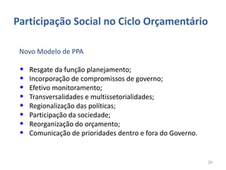 Participação Social no Ciclo Orçamentário

 Novo Modelo de PPA

    Resgate da função planejamento;
    Incorporação de compromissos de governo;
    Efetivo monitoramento;
    Transversalidades e multissetorialidades;
    Regionalização das políticas;
    Participação da sociedade;
    Reorganização do orçamento;
    Comunicação de prioridades dentro e fora do Governo.


                                                            20
 