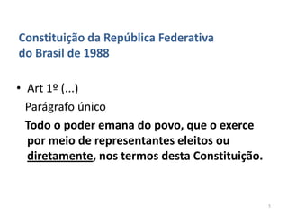 Constituição da República Federativa
do Brasil de 1988

• Art 1º (...)
  Parágrafo único
  Todo o poder emana do povo, que o exerce
  por meio de representantes eleitos ou
  diretamente, nos termos desta Constituição.


                                                5
 
