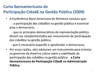 Carta Iberoamericana de
Participação Cidadã na Gestão Pública (2009)
 • A Conferência Ibero-Americana de Ministros concluiu que:
     - a participação dos cidadãos na gestão pública é essencial
   para a democracia;
     - que os princípios democráticos de representação política
   devem ser complementados por mecanismos de participação
   dos cidadãos na gestão pública;
    - que é necessário expandir e aprofundar a democracia;
 • Por essas razões, eles adotaram um instrumento para orientar
   os governos da América Latina sobre a viabilidade da
   participação dos cidadãos na gestão pública: a Carta
   Iberoamericana de Participação Cidadã na Administração
   Pública.
                                                               6
 