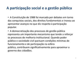 A participação social e a gestão pública

• A Constituição de 1988 foi marcada por debates em torno
das conquistas sociais, dos direitos fundamentais e inovou ao
apresentar avanços no que diz respeito à participação
popular.
• A democratização dos processos de gestão pública
representa um importante mecanismo que tende a reforçar
os processos de melhoria institucional. Quando poder
público e sociedade civil pactuam condições mínimas de
funcionamento e de participação na esfera
pública, contribuem significativamente para aproximar o
governo dos cidadãos.

                                                                7
 