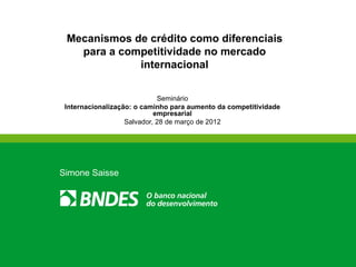 Mecanismos de crédito como diferenciais
   para a competitividade no mercado
             internacional


                             Seminário
 Internacionalização: o caminho para aumento da competitividade
                            empresarial
                   Salvador, 28 de março de 2012




Simone Saisse
 