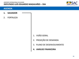 AEROPORTO INTERNACIONAL DE SALVADOR
DEPUTADO LUÍS EDUARDO MAGALHÃES – SSA
21
AGENDA
1. SALVADOR
2. FORTALEZA
1. VISÃO GERAL
2. PROJEÇÃO DE DEMANDA
3. PLANO DE DESENVOLVIMENTO
4. ANÁLISE FINANCEIRA
 