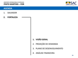 AEROPORTO INTERNACIONAL DE FORTALEZA
PINTO MARTINS – FOR
26
AGENDA
1. SALVADOR
2. FORTALEZA
1. VISÃO GERAL
2. PROJEÇÃO DE DEMANDA
3. PLANO DE DESENVOLVIMENTO
4. ANÁLISE FINANCEIRA
 