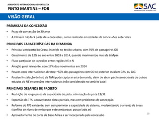 AEROPORTO INTERNACIONAL DE FORTALEZA
PINTO MARTINS – FOR
28
PRINCIPAIS CARACTERÍSTICAS DA DEMANDA
• Principal aeroporto do Ceará, inserido no tecido urbano, com 95% de passageiros OD
• Crescimento de 12% ao ano entre 2003 e 2014, quando movimentou mais de 6 Mpax
• Fluxo particular de conexões entre regiões NE e N
• Aviação geral relevante, com 17% dos movimentos em 2014
• Poucos voos internacionais diretos: ~50% dos passageiros com OD no exterior escalam GRU ou GIG
• Possível instalação de hub da TAM pode capturar esta demanda, além de atrair pax internacionais de outros
estados do NE e conexões internacionais (não considerado no cenário base)
VISÃO GERAL
PRINCIPAIS DESAFIOS DE PROJETO
• Restrição de longo prazo da capacidade de pista: otimização da pista 13/31
• Expansão do TPS, aproveitando obras parciais, mas com problemas de concepção
• Reforma do TPS existente, sem comprometer a capacidade do sistema, modernizando o arranjo de áreas
(conflito de níveis de embarque e desembarque, pouco lado ar)
• Aproveitamento de parte da Base Aérea a ser incorporada pela concessão
PREMISSAS DA CONCESSÃO
• Prazo de concessão de 30 anos
• A Infraero não fará parte das concessões, como realizado em rodadas de concessões anteriores
 