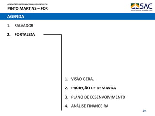 AEROPORTO INTERNACIONAL DE FORTALEZA
PINTO MARTINS – FOR
29
AGENDA
1. SALVADOR
2. FORTALEZA
1. VISÃO GERAL
2. PROJEÇÃO DE DEMANDA
3. PLANO DE DESENVOLVIMENTO
4. ANÁLISE FINANCEIRA
 