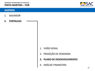 AEROPORTO INTERNACIONAL DE FORTALEZA
PINTO MARTINS – FOR
33
AGENDA
1. SALVADOR
2. FORTALEZA
1. VISÃO GERAL
2. PROJEÇÃO DE DEMANDA
3. PLANO DE DESENVOLVIMENTO
4. ANÁLISE FINANCEIRA
 
