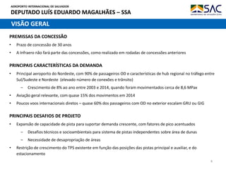 AEROPORTO INTERNACIONAL DE SALVADOR
DEPUTADO LUÍS EDUARDO MAGALHÃES – SSA
4
PRINCIPAIS CARACTERÍSTICAS DA DEMANDA
• Principal aeroporto do Nordeste, com 90% de passageiros OD e características de hub regional no tráfego entre
Sul/Sudeste e Nordeste (elevado número de conexões e trânsito)
‒ Crescimento de 8% ao ano entre 2003 e 2014, quando foram movimentados cerca de 8,6 MPax
• Aviação geral relevante, com quase 15% dos movimentos em 2014
• Poucos voos internacionais diretos – quase 60% dos passageiros com OD no exterior escalam GRU ou GIG
VISÃO GERAL
PRINCIPAIS DESAFIOS DE PROJETO
• Expansão de capacidade de pista para suportar demanda crescente, com fatores de pico acentuados
‒ Desafios técnicos e socioambientais para sistema de pistas independentes sobre área de dunas
‒ Necessidade de desapropriação de áreas
• Restrição de crescimento do TPS existente em função das posições das pistas principal e auxiliar, e do
estacionamento
PREMISSAS DA CONCESSÃO
• Prazo de concessão de 30 anos
• A Infraero não fará parte das concessões, como realizado em rodadas de concessões anteriores
 