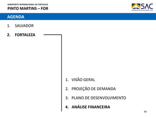 AEROPORTO INTERNACIONAL DE FORTALEZA
PINTO MARTINS – FOR
43
AGENDA
1. SALVADOR
2. FORTALEZA
1. VISÃO GERAL
2. PROJEÇÃO DE DEMANDA
3. PLANO DE DESENVOLVIMENTO
4. ANÁLISE FINANCEIRA
 