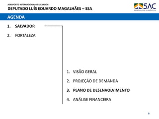 AEROPORTO INTERNACIONAL DE SALVADOR
DEPUTADO LUÍS EDUARDO MAGALHÃES – SSA
9
AGENDA
1. SALVADOR
2. FORTALEZA
1. VISÃO GERAL
2. PROJEÇÃO DE DEMANDA
3. PLANO DE DESENVOLVIMENTO
4. ANÁLISE FINANCEIRA
 