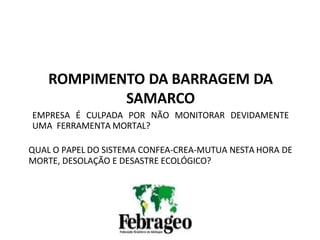 REUNIÃO DO CDEN DE 16 A 18 DE
NOVEMBRO DE
2015
ROMPIMENTO DA BARRAGEM DA
SAMARCO
EMPRESA É CULPADA POR NÃO MONITORAR DEVIDAMENTE
UMA FERRAMENTA MORTAL?
QUAL O PAPEL DO SISTEMA CONFEA-CREA-MUTUA NESTA HORA DE
MORTE, DESOLAÇÃO E DESASTRE ECOLÓGICO?
 