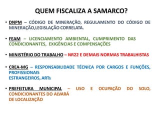 QUEM FISCALIZA A
SAMARCO?
• DNPM – CÓDIGO DE MINERAÇÃO, REGULAMENTO DO CÓDIGO DE
MINERAÇÃO,LEGISLAÇÃO CORRELATA.
• FEAM – LICENCIAMENTO AMBIENTAL, CUMPRIMENTO DAS
CONDICIONANTES, EXIGÊNCIAS E COMPENSAÇÕES
• MINISTÉRIO DO TRABALHO – NR22 E DEMAIS NORMAS TRABALHISTAS
• CREA-MG – RESPONSABILIDADE TÉCNICA POR CARGOS E FUNÇÕES,
PROFISSIONAIS
ESTRANGEIROS, ARTs
• PREFEITURA MUNICIPAL – USO E OCUPAÇÃO DO SOLO,
CONDICIONANTES DO ALVARÁ
DE LOCALIZAÇÃO
QUEM FISCALIZA A SAMARCO?
 