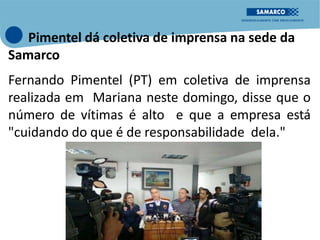 Pimentel dá coletiva de imprensa na sede da
Samarco
Fernando Pimentel (PT) em coletiva de imprensa
realizada em Mariana neste domingo, disse que o
número de vítimas é alto e que a empresa está
"cuidando do que é de responsabilidade dela."
 