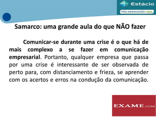 Comunicar-se durante uma crise é o que há de
mais complexo a se fazer em comunicação
empresarial. Portanto, qualquer empresa que passa
por uma crise é interessante de ser observada de
perto para, com distanciamento e frieza, se aprender
com os acertos e erros na condução da comunicação.
Samarco: uma grande aula do que NÃO fazer
 