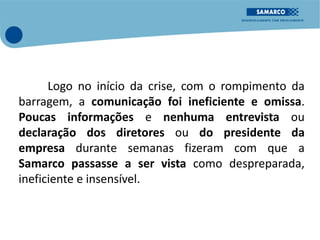 Logo no início da crise, com o rompimento da
barragem, a comunicação foi ineficiente e omissa.
Poucas informações e nenhuma entrevista ou
declaração dos diretores ou do presidente da
empresa durante semanas fizeram com que a
Samarco passasse a ser vista como despreparada,
ineficiente e insensível.
 