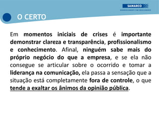 Em momentos iniciais de crises é importante
demonstrar clareza e transparência, profissionalismo
e conhecimento. Afinal, ninguém sabe mais do
próprio negócio do que a empresa, e se ela não
consegue se articular sobre o ocorrido e tomar a
liderança na comunicação, ela passa a sensação que a
situação está completamente fora de controle, o que
tende a exaltar os ânimos da opinião pública.
O CERTO
 