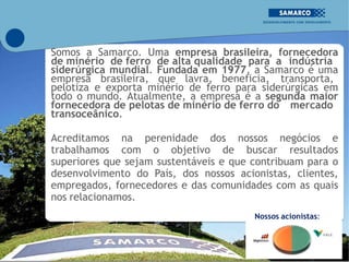 Somos a Samarco. Uma empresa brasileira, fornecedora
de minério de ferro de alta qualidade para a indústria
siderúrgica mundial. Fundada em 1977, a Samarco é uma
empresa brasileira, que lavra, beneficia, transporta,
pelotiza e exporta minério de ferro para siderúrgicas em
todo o mundo. Atualmente, a empresa é a segunda maior
fornecedora de pelotas de minério de ferro do mercado
transoceânico.
Acreditamos na perenidade dos nossos negócios e
trabalhamos com o objetivo de buscar resultados
superiores que sejam sustentáveis e que contribuam para o
desenvolvimento do País, dos nossos acionistas, clientes,
empregados, fornecedores e das comunidades com as quais
nos relacionamos.
Nossos acionistas:
50% 50%
 