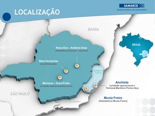 BAHIA
SÃO PAULO
RIO DE JANEIRO
BRASIL
Nova Era – Antônio Dias
(Hidrelétrica Guilman – Amorim)
Belo Horizonte
(escritóriosede)
ESPÍRITO
SANTO
Mariana – OuroPreto
(unidade operacionalGermano)
Anchieta
(unidade operacional e
Terminal Marítimo Ponta Ubu)
Muniz Freire
(Hidrelétrica Muniz Freire)
LOCALIZAÇÃO
 