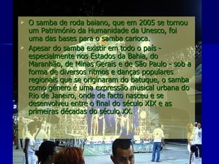O samba de roda baiano, que em 2005 se tornou um Património da Humanidade da Unesco, foi uma das bases para o samba carioca. Apesar do samba existir em todo o país - especialmente nos Estados da Bahia, do Maranhão, de Minas Gerais e de São Paulo - sob a forma de diversos ritmos e danças populares regionais que se originaram do batuque, o samba como género é uma expressão musical urbana do Rio de Janeiro, onde de facto nasceu e se desenvolveu entre o final do século XIX e as primeiras décadas do século XX.  