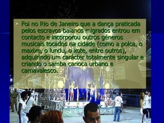 Foi no Rio de Janeiro que a dança praticada pelos escravos baianos migrados entrou em contacto e incorporou outros géneros musicais tocados na cidade (como a polca, o maxixe, o lundu, o xote, entre outros), adquirindo um carácter totalmente singular e criando o samba carioca urbano e carnavalesco. 