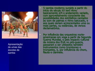 O samba moderno surgido a partir do início do século XX tem ritmo basicamente 2/4 e andamento variado, com aproveitamento consciente das possibilidades dos estribilhos cantados ao som de palmas e ritmo batucado, e aos quais seriam acrescentados uma ou mais partes, ou estâncias, de versos declamatórios. Por influência das orquestras norte-americanas em voga a partir da Segunda Guerra Mundial, e pelo impacto cultural da música dos EUA no pós-guerra, passaram a ser utilizados também instrumentos como trombones e trompetes, e, por influência do choro, flauta e clarinete. Apresentação de umas das escolas de samba  