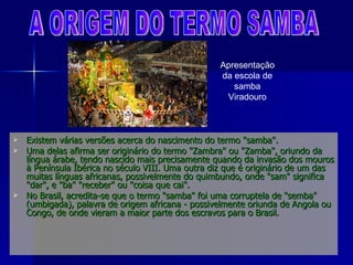 Existem várias versões acerca do nascimento do termo "samba".  Uma delas afirma ser originário do termo "Zambra" ou "Zamba", oriundo da língua árabe, tendo nascido mais precisamente quando da invasão dos mouros à Península Ibérica no século VIII. Uma outra diz que é originário de um das muitas línguas africanas, possivelmente do quimbundo, onde "sam" significa "dar", e "ba" "receber" ou "coisa que cai". No Brasil, acredita-se que o termo "samba" foi uma corruptela de "semba" (umbigada), palavra de origem africana - possivelmente oriunda de Angola ou Congo, de onde vieram a maior parte dos escravos para o Brasil. A ORIGEM DO TERMO SAMBA Apresentação da escola de samba Viradouro 
